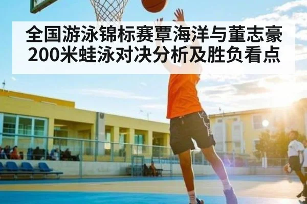 全国游泳锦标赛覃海洋与董志豪200米蛙泳对决分析及胜负看点